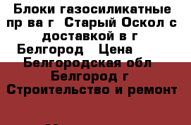 Блоки газосиликатные пр-ва г. Старый Оскол с доставкой в г. Белгород › Цена ­ 89 - Белгородская обл., Белгород г. Строительство и ремонт » Материалы   